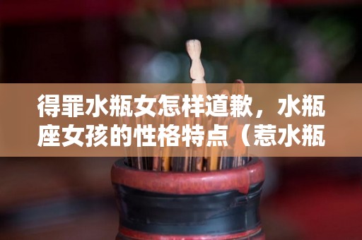 得罪水瓶女怎样道歉，水瓶座女孩的性格特点（惹水瓶座女生生气道歉有用吗）