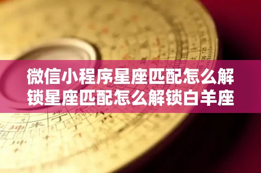 微信小程序星座匹配怎么解锁星座匹配怎么解锁白羊座和什么星座配对