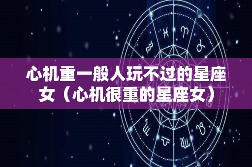 心机重一般人玩不过的星座女(心机很重的星座女) 心机重一般人玩不过的星座女(心机很重的星座女)