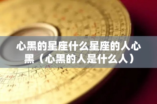心黑的星座什么星座的人心黑（心黑的人是什么人）