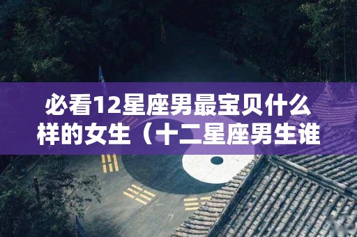 必看12星座男最宝贝什么样的女生（十二星座男生谁最好）