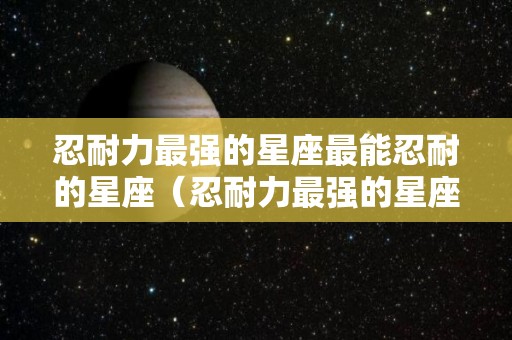 忍耐力最强的星座最能忍耐的星座（忍耐力最强的星座最能忍耐的星座有哪些）