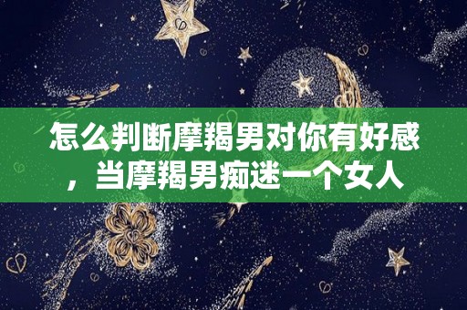 怎么判断摩羯男对你有好感，当摩羯男痴迷一个女人