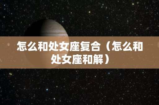 怎么和处女座复合（怎么和处女座和解）