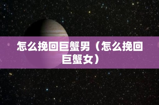 怎么挽回巨蟹男（怎么挽回巨蟹女）