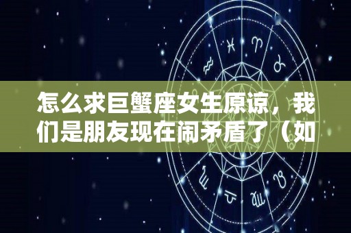 怎么求巨蟹座女生原谅，我们是朋友现在闹矛盾了（如何巨蟹女朋友相处）