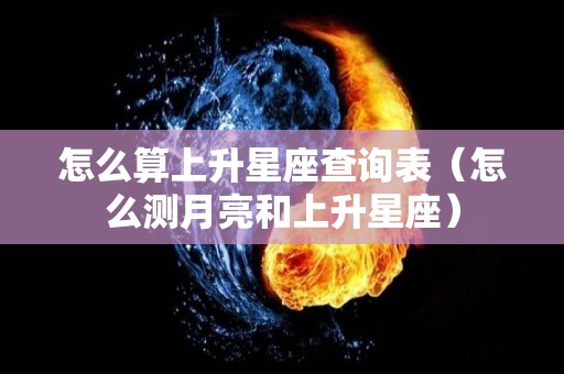 怎么算上升星座查询表（怎么测月亮和上升星座）