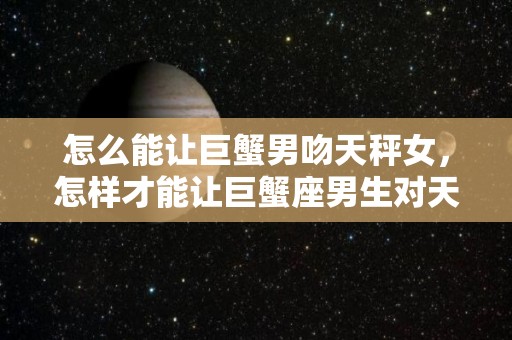 怎么能让巨蟹男吻天秤女，怎样才能让巨蟹座男生对天秤座女生不离不弃的简单介绍