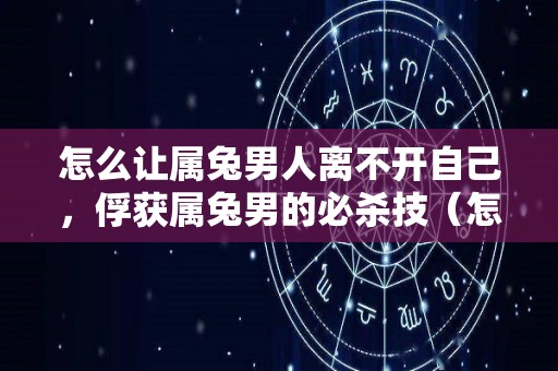 怎么让属兔男人离不开自己，俘获属兔男的必杀技（怎么让属兔男主动找你）