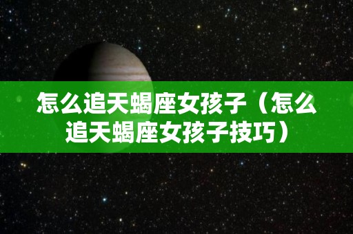 怎么追天蝎座女孩子（怎么追天蝎座女孩子技巧）
