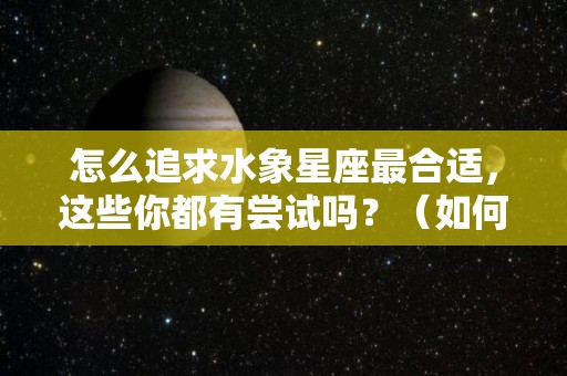怎么追求水象星座最合适，这些你都有尝试吗？（如何追求水象星座）