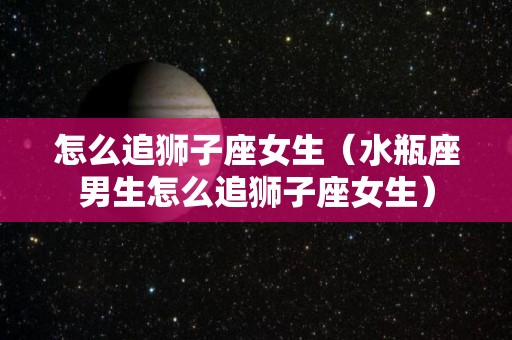 怎么追狮子座女生(水瓶座男生怎么追狮子座女生) 怎么追狮子座女生(水瓶座男生怎么追狮子座女生)