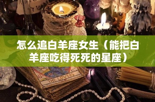 怎么追白羊座女生（能把白羊座吃得死死的星座）