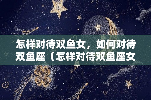 怎样对待双鱼女，如何对待双鱼座（怎样对待双鱼座女生）