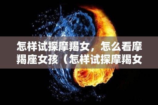 怎样试探摩羯女，怎么看摩羯座女孩（怎样试探摩羯女,怎么看摩羯座女孩性格）