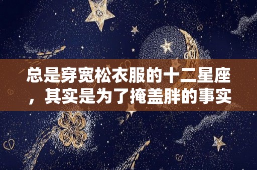 总是穿宽松衣服的十二星座，其实是为了掩盖胖的事实（穿宽松衣服显胖怎么回事）