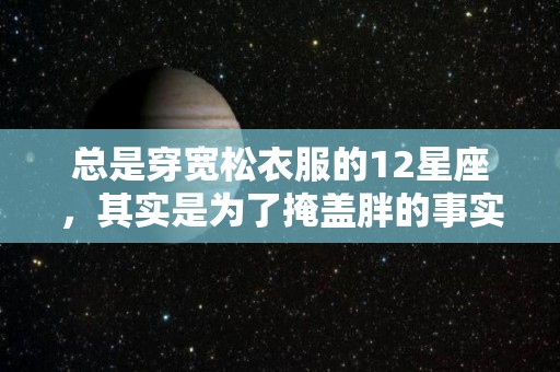 总是穿宽松衣服的12星座，其实是为了掩盖胖的事实（经常穿宽松的衣服会长胖吗）