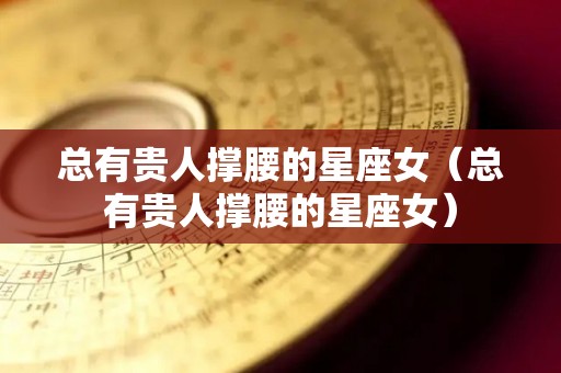 总有贵人撑腰的星座女（总有贵人撑腰的星座女）