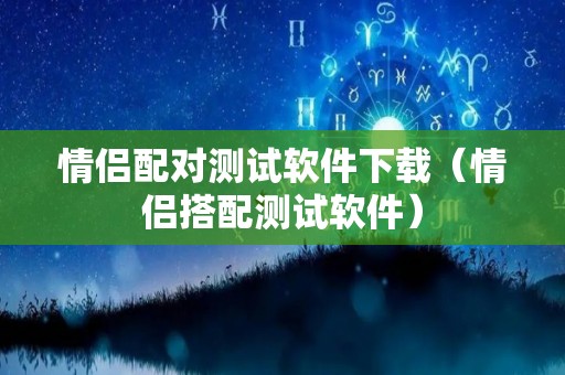 情侣配对测试软件下载（情侣搭配测试软件）