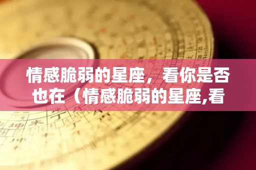 情感脆弱的星座，看你是否也在（情感脆弱的星座,看你是否也在想你）