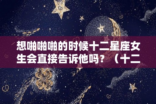 想啪啪啪的时候十二星座女生会直接告诉他吗？（十二星座女想亲亲你的表现）