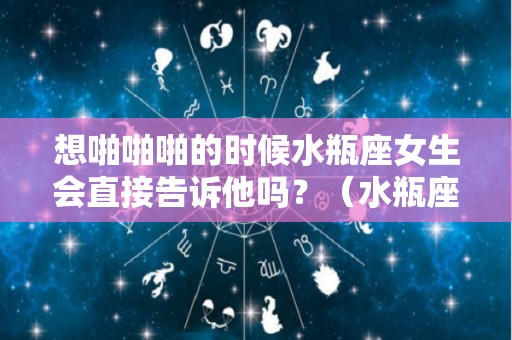 想啪啪啪的时候水瓶座女生会直接告诉他吗？（水瓶座女生会说情话吗）