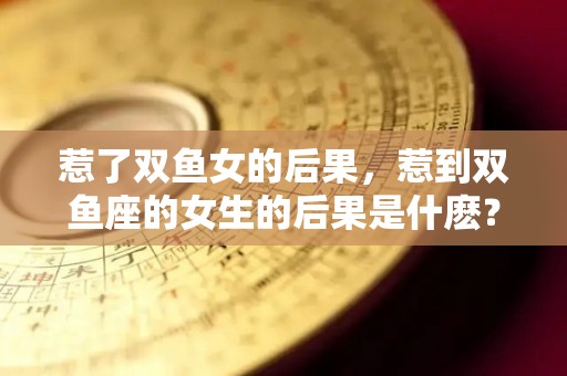 惹了双鱼女的后果，惹到双鱼座的女生的后果是什麽？（如果惹了双鱼座女生怎么办）