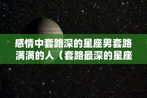 感情中套路深的星座男套路满满的人（套路最深的星座男）