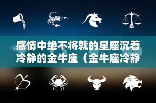 感情中绝不将就的星座沉着冷静的金牛座（金牛座冷静期）