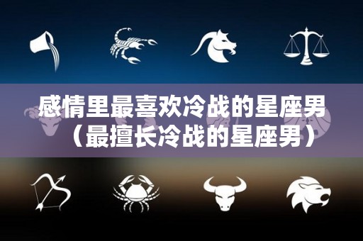 感情里最喜欢冷战的星座男（最擅长冷战的星座男）