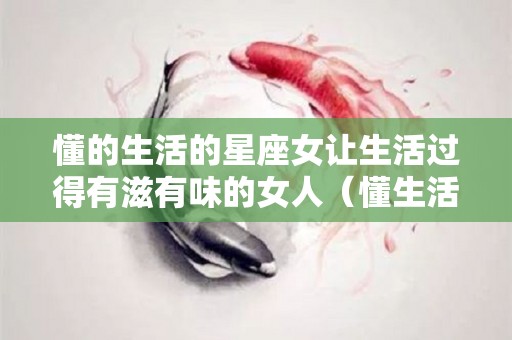 懂的生活的星座女让生活过得有滋有味的女人（懂生活的女人句子）