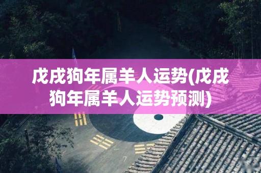 戊戌狗年属羊人运势(戊戌狗年属羊人运势预测)