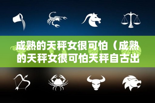 成熟的天秤女很可怕（成熟的天秤女很可怕天秤自古出渣女）