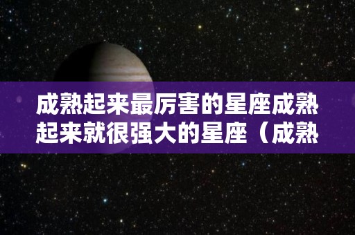 成熟起来最厉害的星座成熟起来就很强大的星座（成熟后变化最大的星座女）