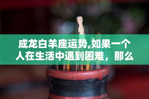 成龙白羊座运势,如果一个人在生活中遇到困难，那么你一定会觉得自己受不了了