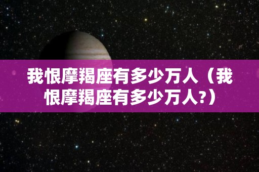 我恨摩羯座有多少万人(我恨摩羯座有多少万人?) 我恨摩羯座有多少万人(我恨摩羯座有多少万人?)