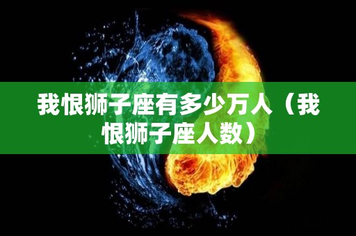 我恨狮子座有多少万人（我恨狮子座人数）