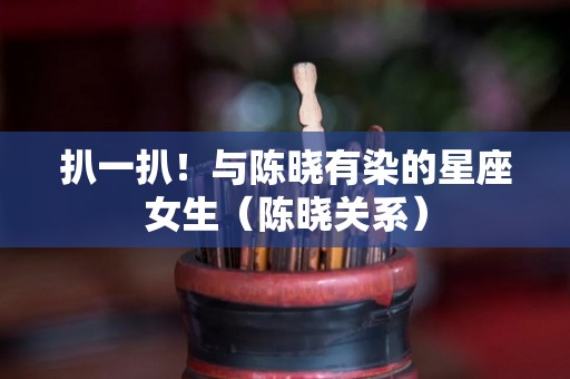 扒一扒！与陈晓有染的星座女生（陈晓关系）