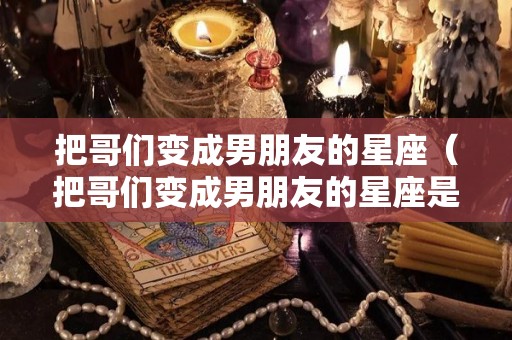 把哥们变成男朋友的星座（把哥们变成男朋友的星座是什么）