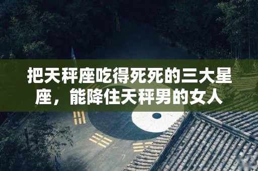 把天秤座吃得死死的三大星座，能降住天秤男的女人