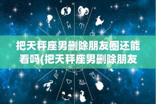 把天秤座男删除朋友圈还能看吗(把天秤座男删除朋友圈还能看吗为什么)