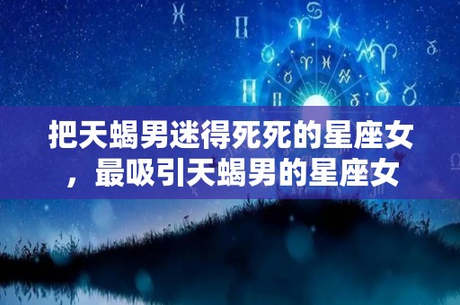 把天蝎男迷得死死的星座女，最吸引天蝎男的星座女