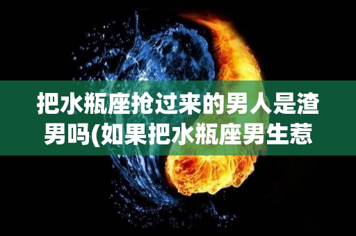 把水瓶座抢过来的男人是渣男吗(如果把水瓶座男生惹生气了怎么办?)