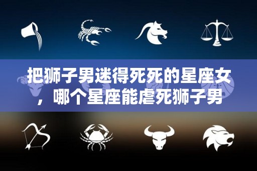 把狮子男迷得死死的星座女，哪个星座能虐死狮子男