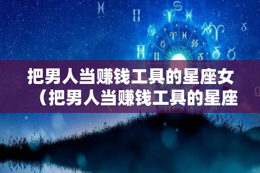 把男人当赚钱工具的星座女（把男人当赚钱工具的星座女人有哪些）