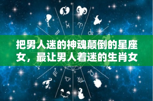 把男人迷的神魂颠倒的星座女，最让男人着迷的生肖女人