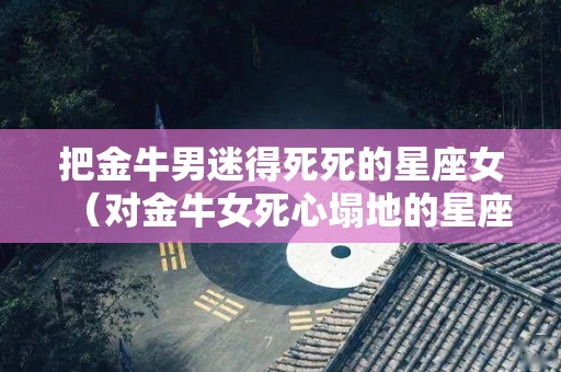 把金牛男迷得死死的星座女（对金牛女死心塌地的星座男）