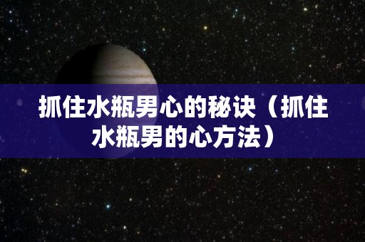 抓住水瓶男心的秘诀（抓住水瓶男的心方法）