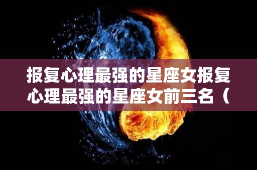 报复心理最强的星座女报复心理最强的星座女前三名（报复心强女生星座）