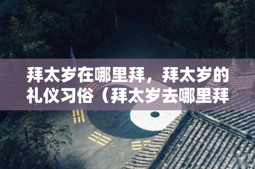 拜太岁在哪里拜，拜太岁的礼仪习俗（拜太岁去哪里拜,怎么拜）
